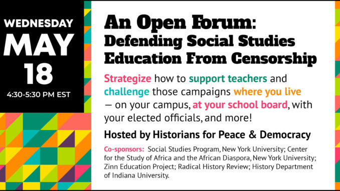 Open Forum: Defending Social Studies Education From Censorship Wednesday, May 18, 4:30-5:30 pm EST Strategize how to support teachers and challenge those campaigns where you live—on your campus, at your school board, with your elected officials, and more! Hosted by Historians for Peace & Democracy Co-Sponsors: Social Studies Program, New York University; Center for the Study of Africa and the African Diaspora, New York University; Zinn Education Project; Radical History Review; History Department of Indiana University